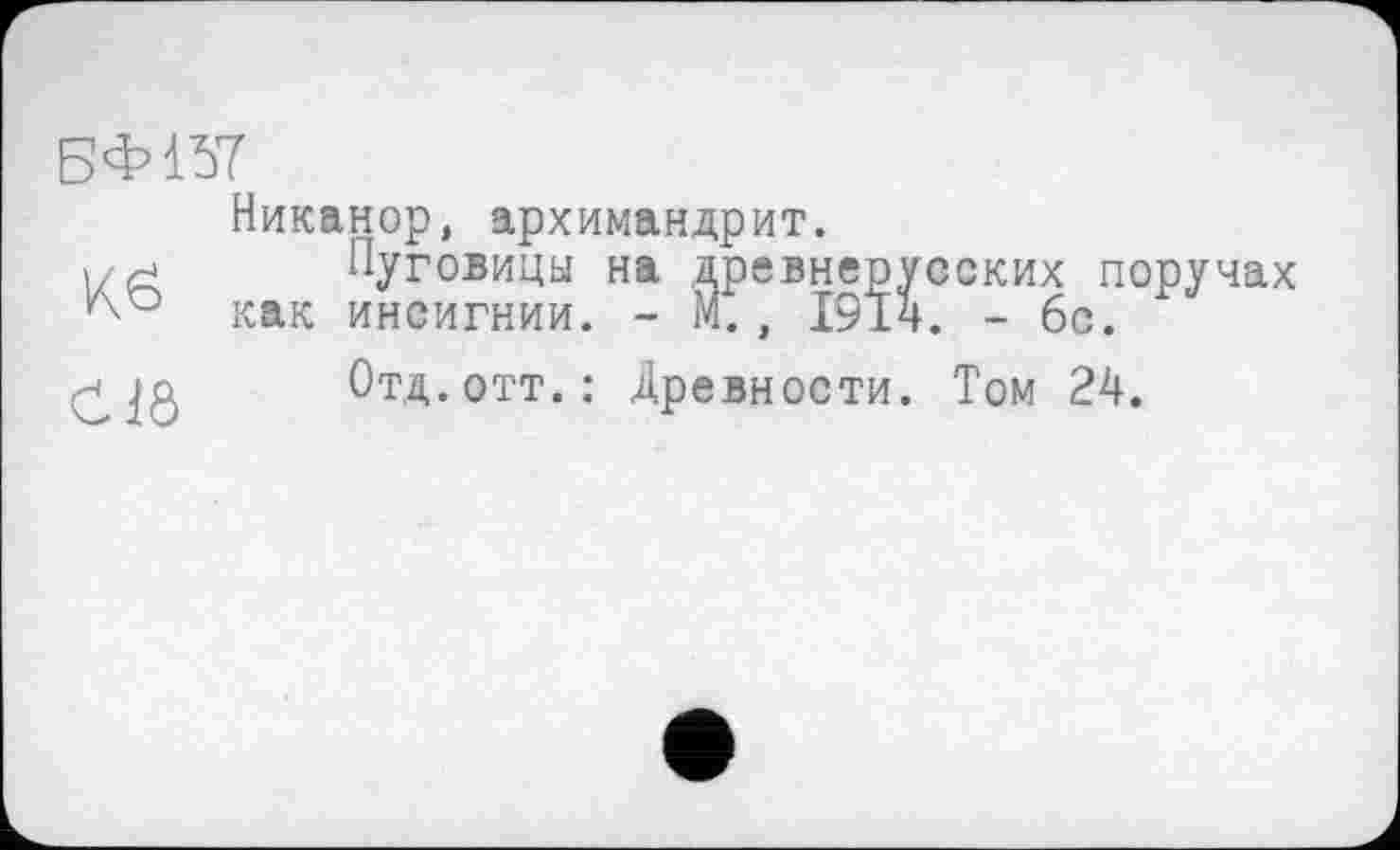 ﻿БФ157
Никанор, архимандрит.
Пуговицы на древнерусских поручах как инсигнии. - М., 1914. - 6с.
СПб
Отд.отт.: Древности. Том 24.